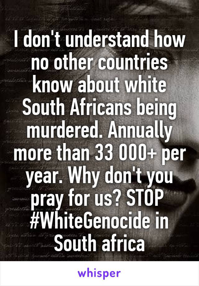 I don't understand how no other countries know about white South Africans being murdered. Annually more than 33 000+ per year. Why don't you pray for us? STOP  #WhiteGenocide in South africa