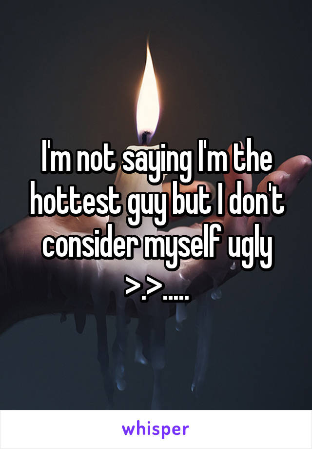 I'm not saying I'm the hottest guy but I don't consider myself ugly >.>.....