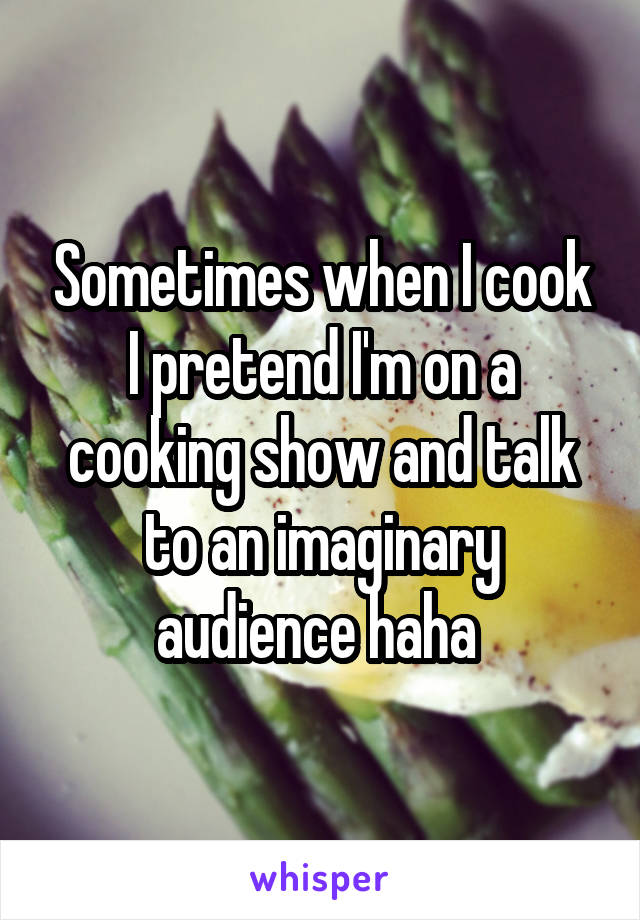 Sometimes when I cook I pretend I'm on a cooking show and talk to an imaginary audience haha 