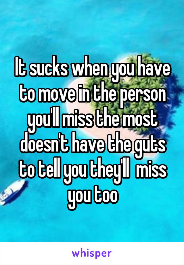 It sucks when you have to move in the person you'll miss the most doesn't have the guts to tell you they'll  miss you too