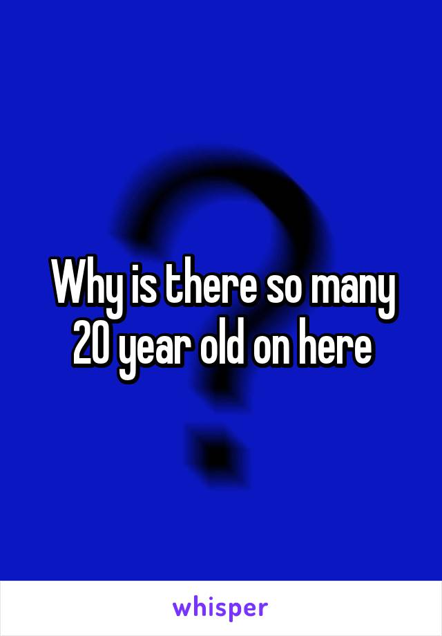 Why is there so many 20 year old on here