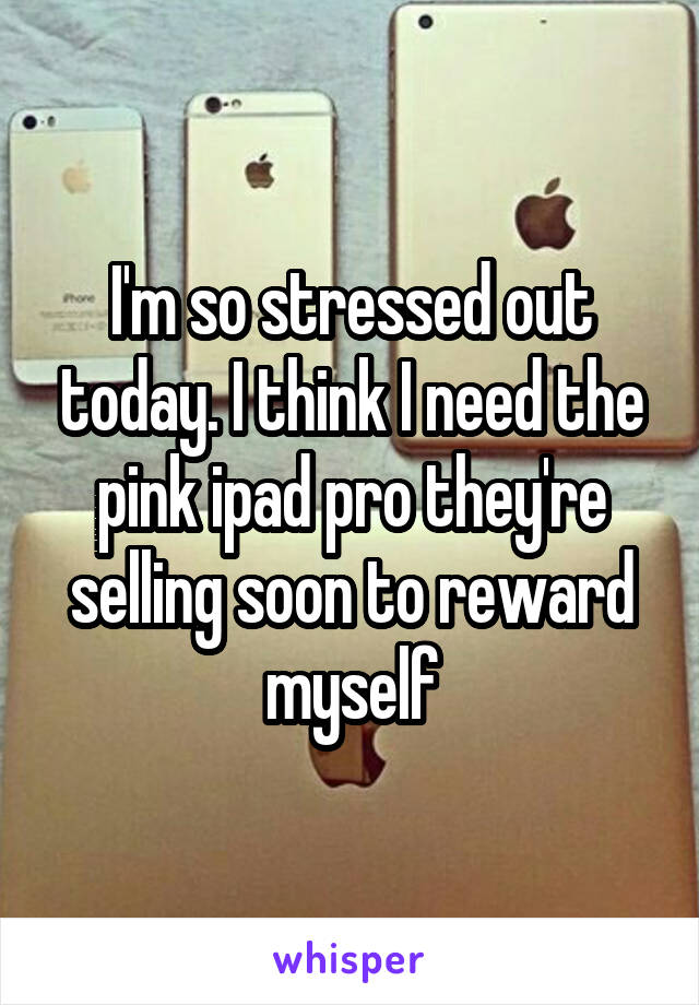 I'm so stressed out today. I think I need the pink ipad pro they're selling soon to reward myself