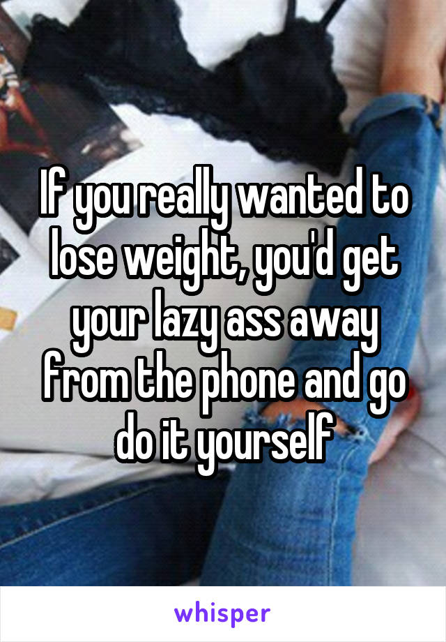 If you really wanted to lose weight, you'd get your lazy ass away from the phone and go do it yourself