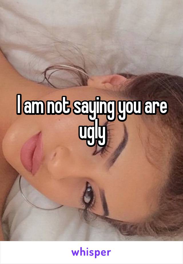 I am not saying you are ugly
 