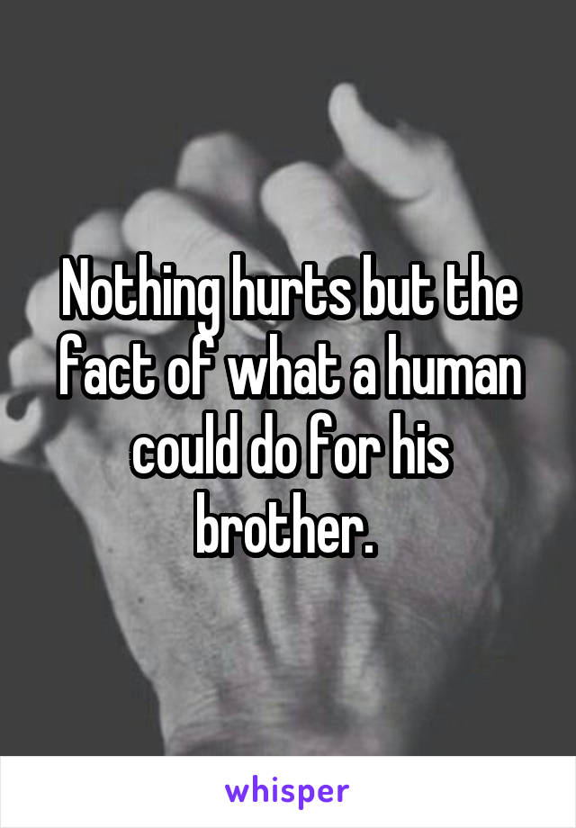 Nothing hurts but the fact of what a human could do for his brother. 