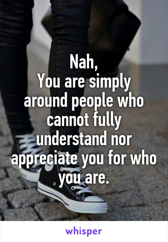 Nah,
You are simply around people who cannot fully understand nor appreciate you for who you are.