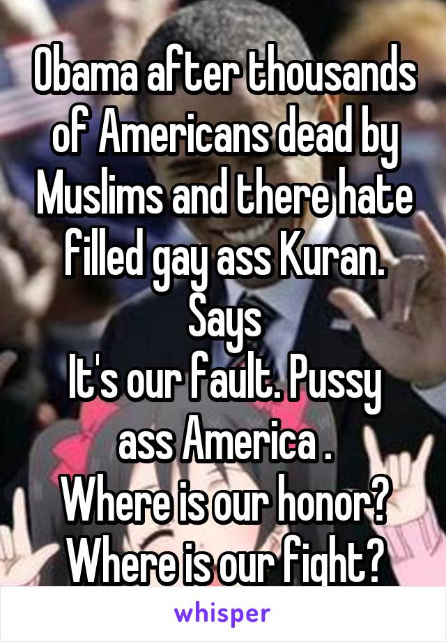 Obama after thousands of Americans dead by Muslims and there hate filled gay ass Kuran. Says
It's our fault. Pussy ass America .
Where is our honor?
Where is our fight?