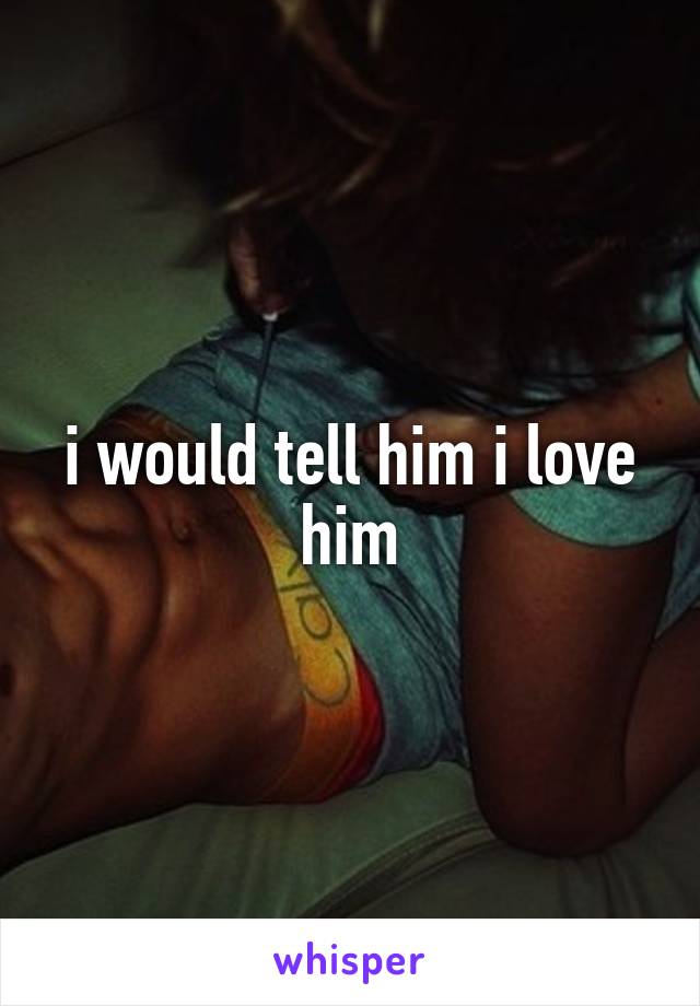 i would tell him i love him