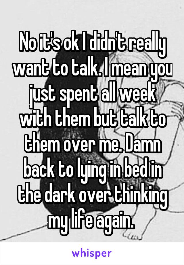 No it's ok I didn't really want to talk. I mean you just spent all week with them but talk to them over me. Damn back to lying in bed in the dark over thinking my life again. 