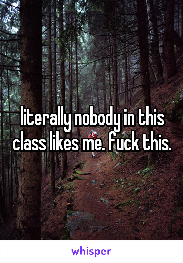 literally nobody in this class likes me. fuck this.