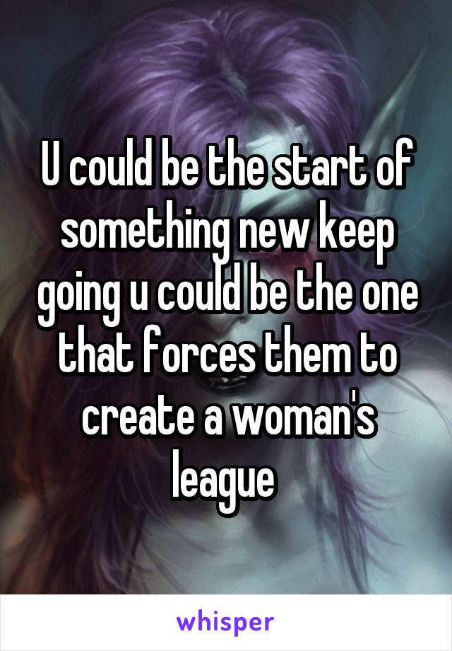 U could be the start of something new keep going u could be the one that forces them to create a woman's league 