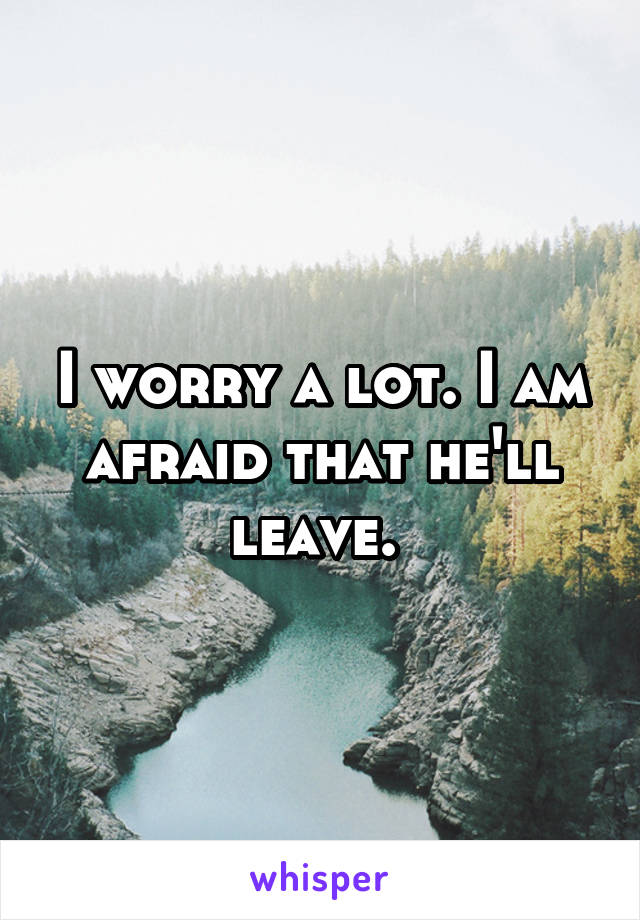 I worry a lot. I am afraid that he'll leave. 