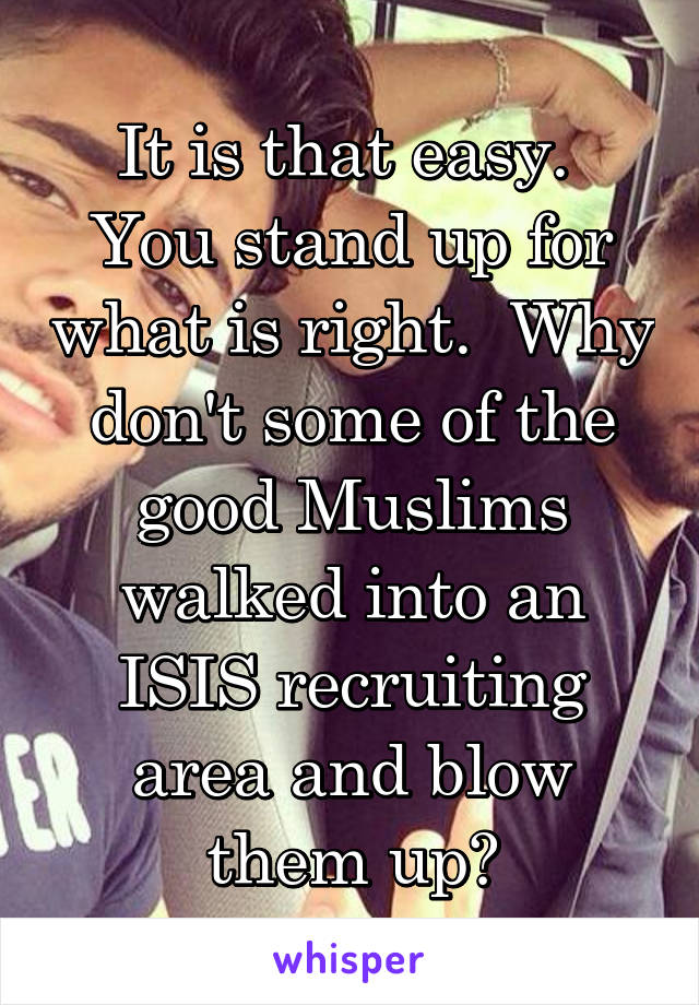 It is that easy.  You stand up for what is right.  Why don't some of the good Muslims walked into an ISIS recruiting area and blow them up?