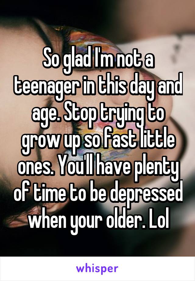 So glad I'm not a teenager in this day and age. Stop trying to grow up so fast little ones. You'll have plenty of time to be depressed when your older. Lol