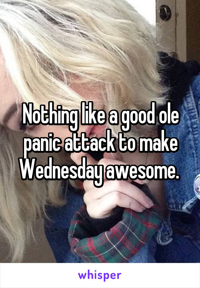 Nothing like a good ole panic attack to make Wednesday awesome. 