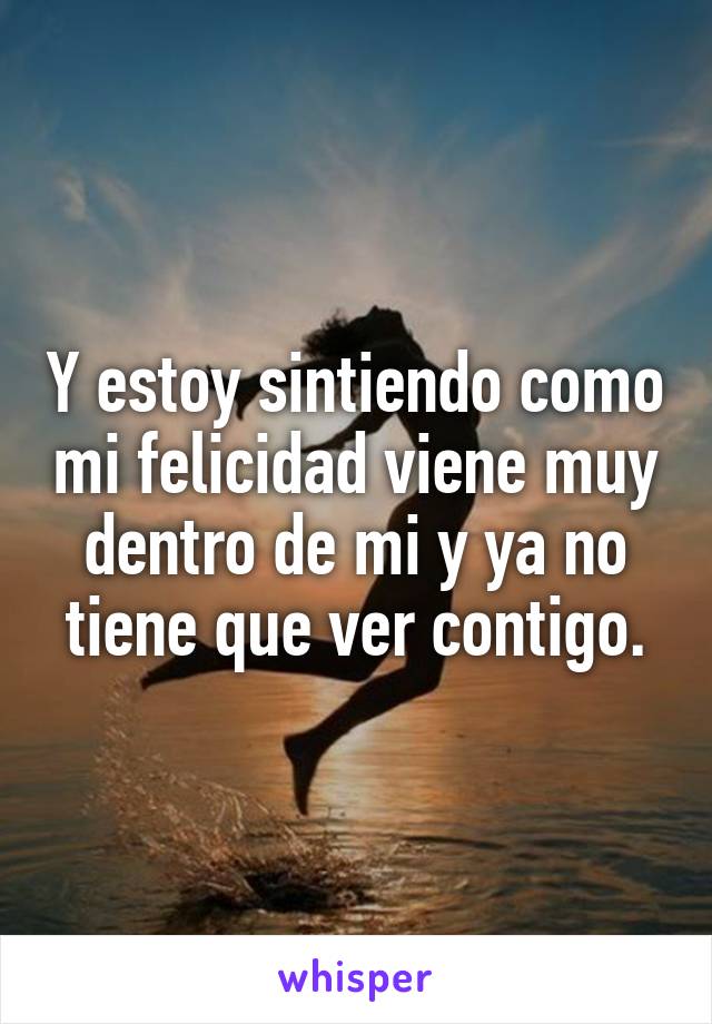 Y estoy sintiendo como mi felicidad viene muy dentro de mi y ya no tiene que ver contigo.