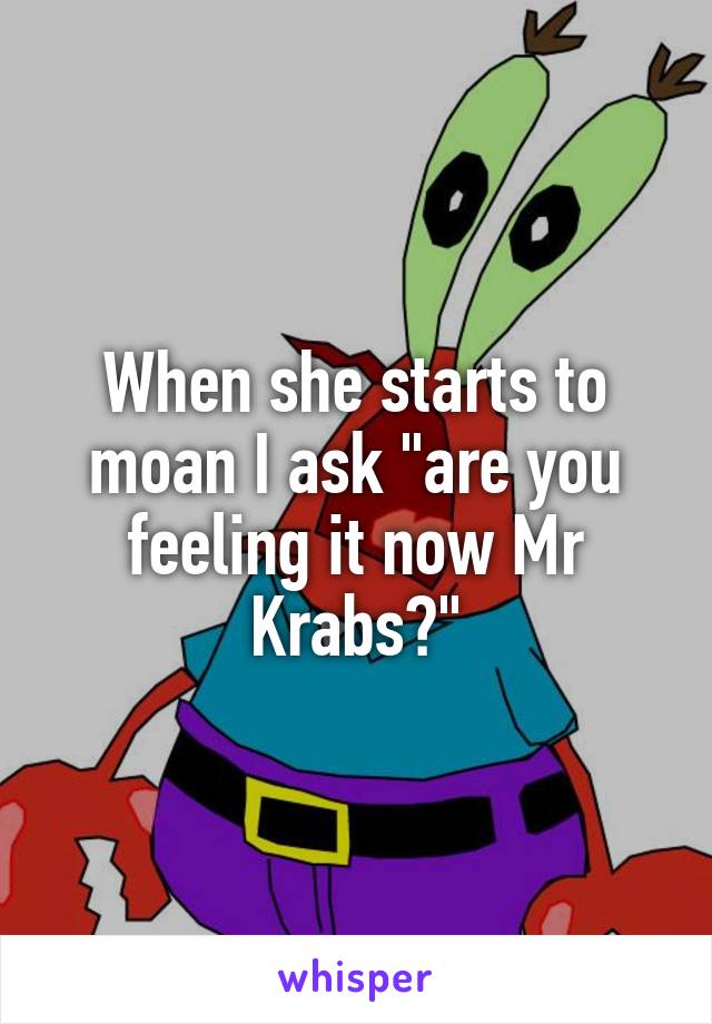 When she starts to moan I ask "are you feeling it now Mr Krabs?"