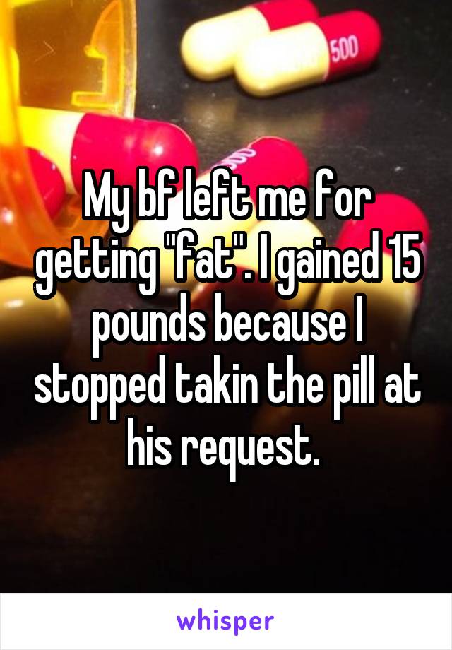 My bf left me for getting "fat". I gained 15 pounds because I stopped takin the pill at his request. 