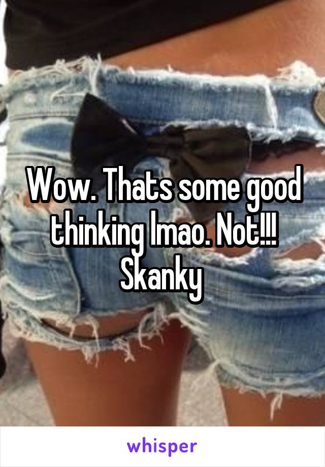 Wow. Thats some good thinking lmao. Not!!! Skanky 