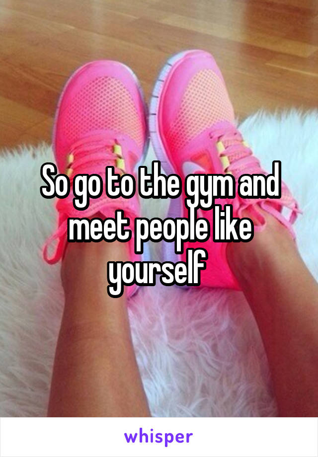 So go to the gym and meet people like yourself 