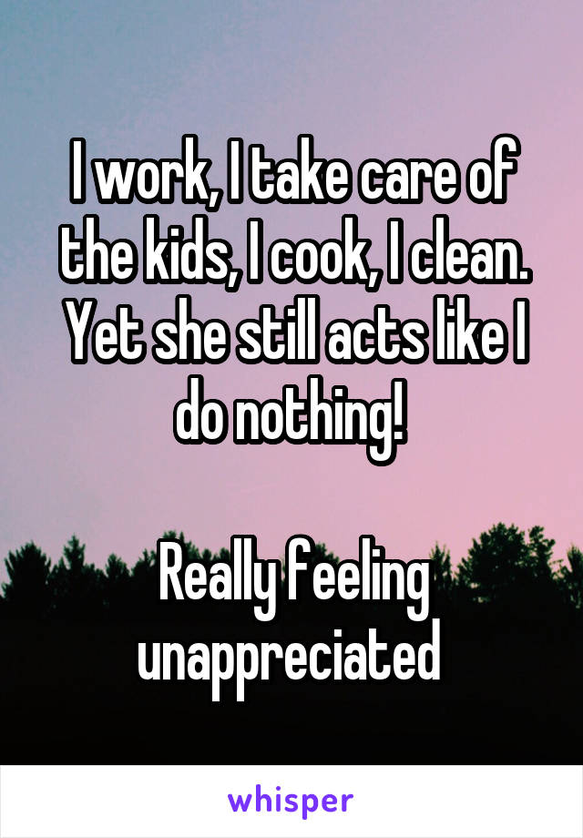 I work, I take care of the kids, I cook, I clean. Yet she still acts like I do nothing! 

Really feeling unappreciated 