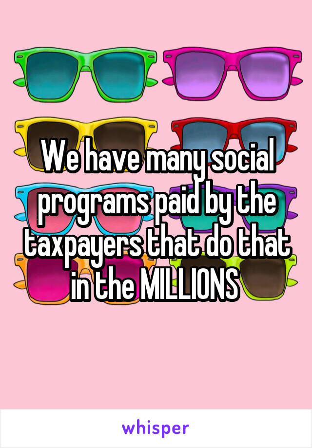 We have many social programs paid by the taxpayers that do that in the MILLIONS 