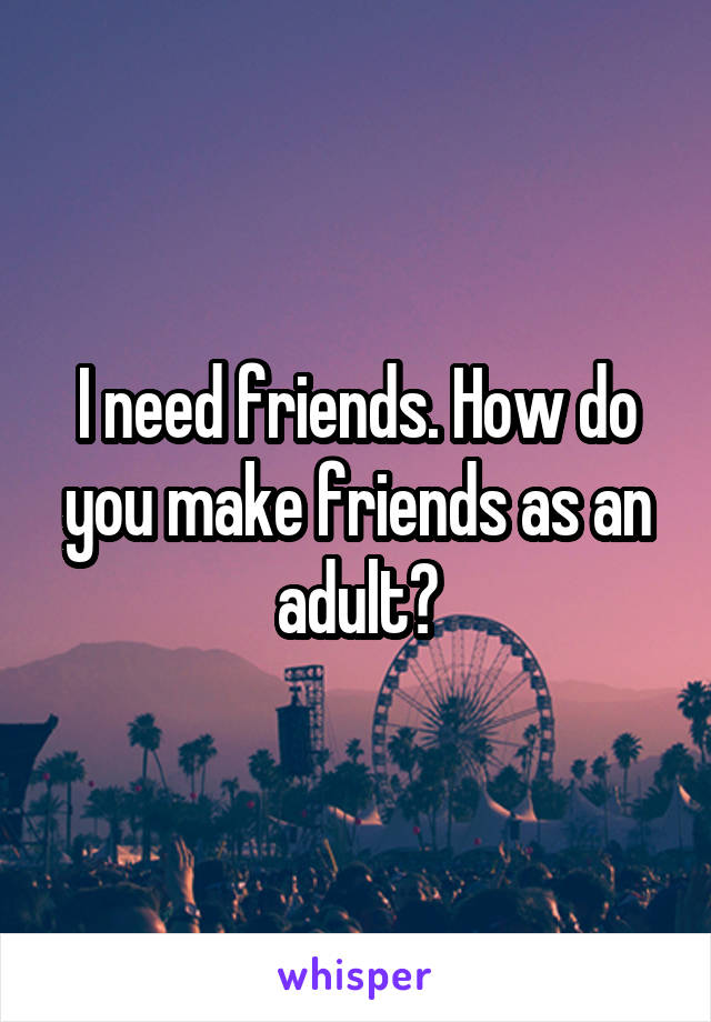 I need friends. How do you make friends as an adult?