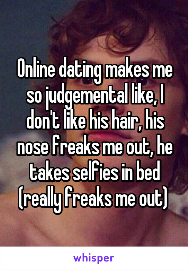 Online dating makes me so judgemental like, I don't like his hair, his nose freaks me out, he takes selfies in bed (really freaks me out) 