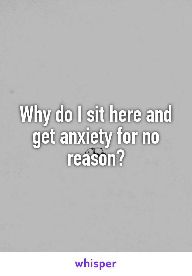 Why do I sit here and get anxiety for no reason?