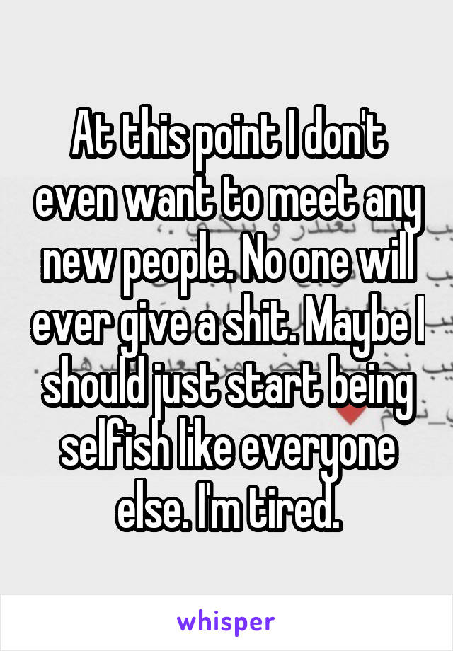 At this point I don't even want to meet any new people. No one will ever give a shit. Maybe I should just start being selfish like everyone else. I'm tired.