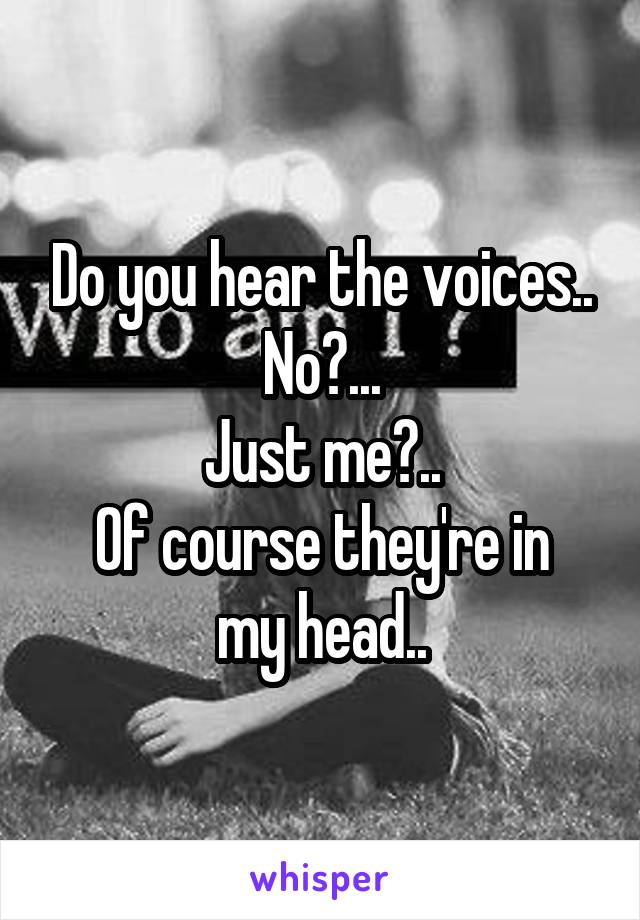 Do you hear the voices..
No?...
Just me?..
Of course they're in my head..