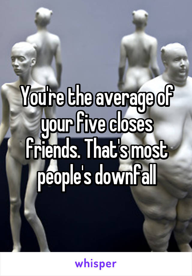 You're the average of your five closes friends. That's most people's downfall