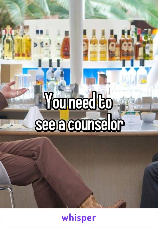 You need to 
see a counselor