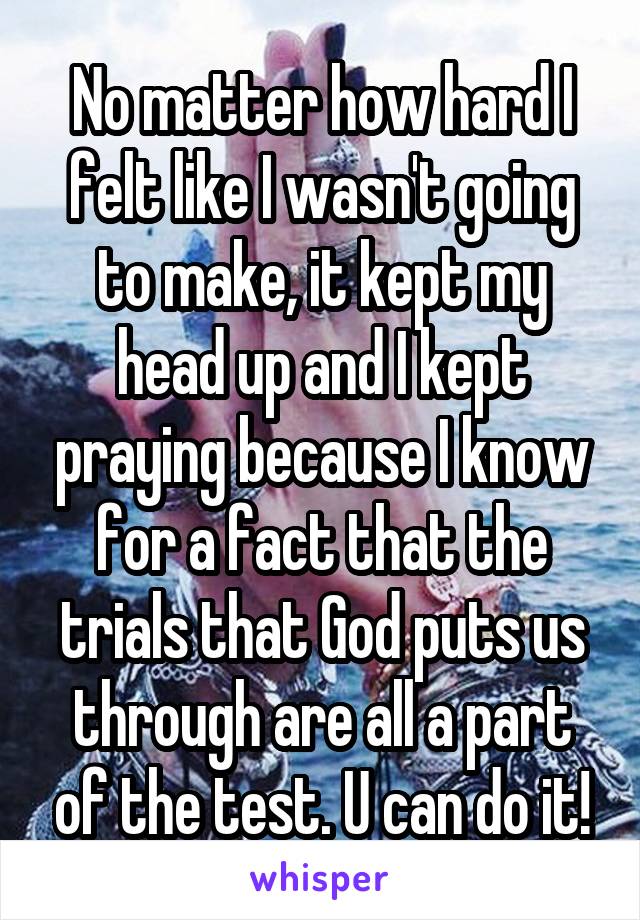 No matter how hard I felt like I wasn't going to make, it kept my head up and I kept praying because I know for a fact that the trials that God puts us through are all a part of the test. U can do it!