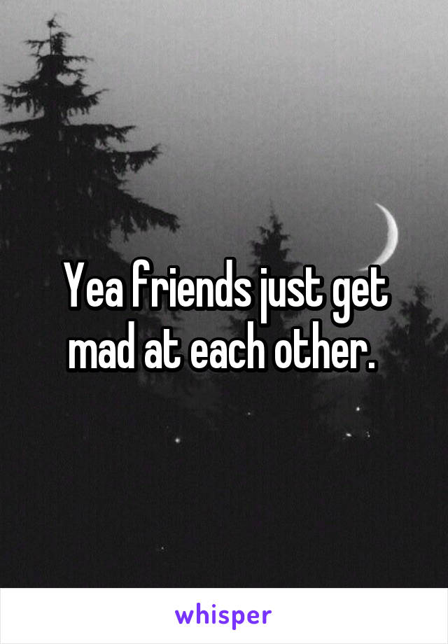 Yea friends just get mad at each other. 