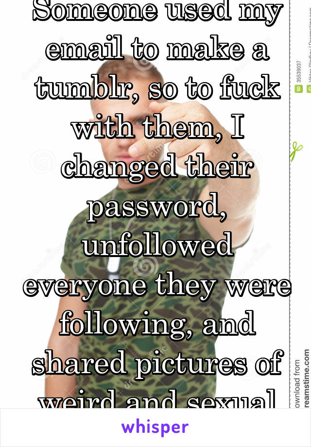 Someone used my email to make a tumblr, so to fuck with them, I changed their password, unfollowed everyone they were following, and shared pictures of weird and sexual things