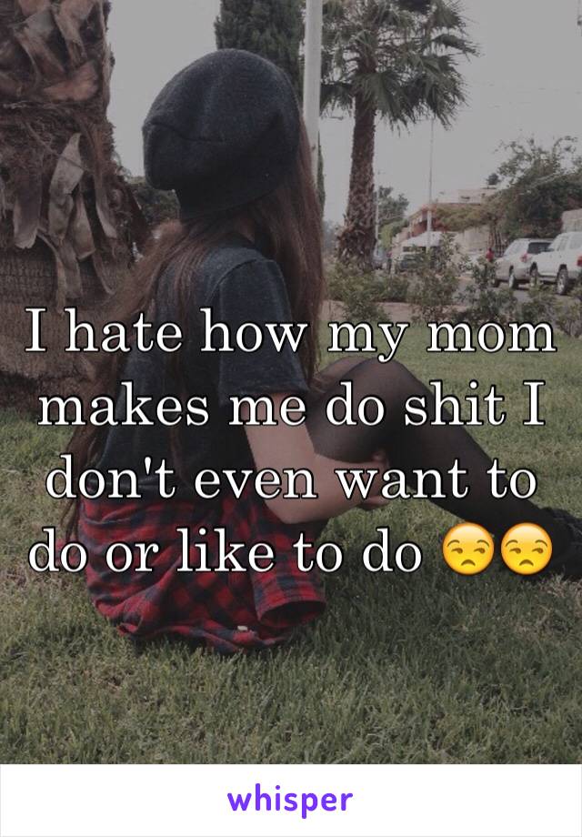 I hate how my mom makes me do shit I don't even want to do or like to do 😒😒