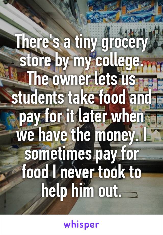 There's a tiny grocery store by my college. The owner lets us students take food and pay for it later when we have the money. I sometimes pay for food I never took to help him out.