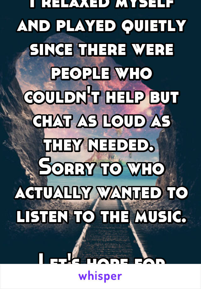 I relaxed myself and played quietly since there were people who couldn't help but chat as loud as they needed. 
Sorry to who actually wanted to listen to the music. 
Let's hope for next time. 