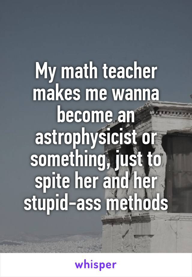 My math teacher makes me wanna become an astrophysicist or something, just to spite her and her stupid-ass methods