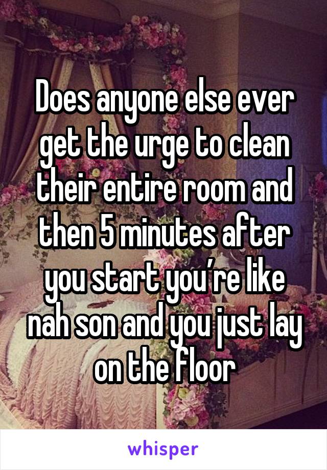 Does anyone else ever get the urge to clean their entire room and then 5 minutes after you start you’re like nah son and you just lay on the floor