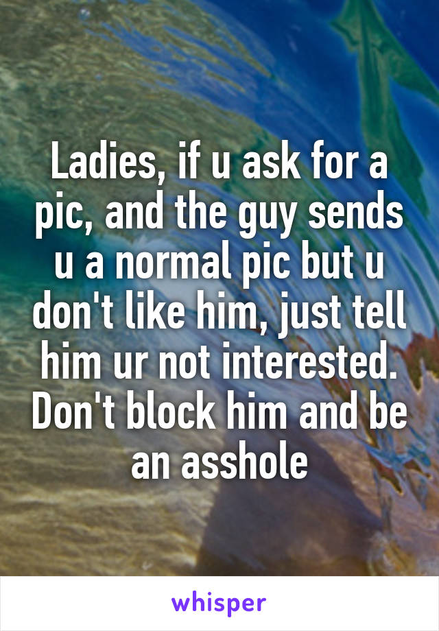 Ladies, if u ask for a pic, and the guy sends u a normal pic but u don't like him, just tell him ur not interested. Don't block him and be an asshole