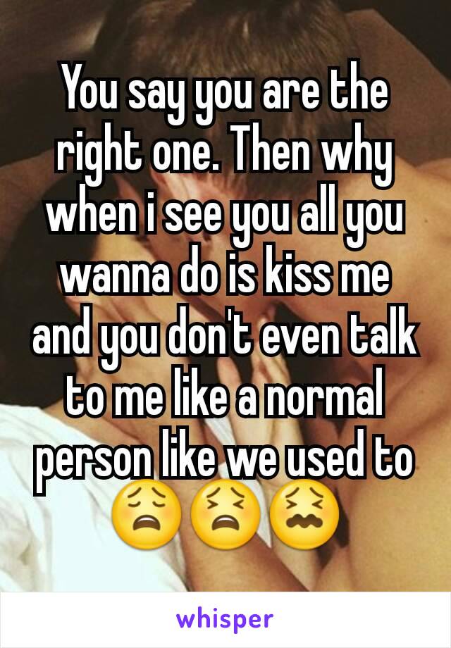 You say you are the right one. Then why when i see you all you wanna do is kiss me and you don't even talk to me like a normal person like we used to
😩😫😖