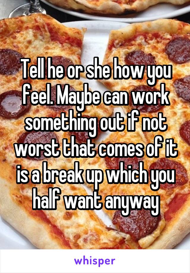 Tell he or she how you feel. Maybe can work something out if not worst that comes of it is a break up which you half want anyway