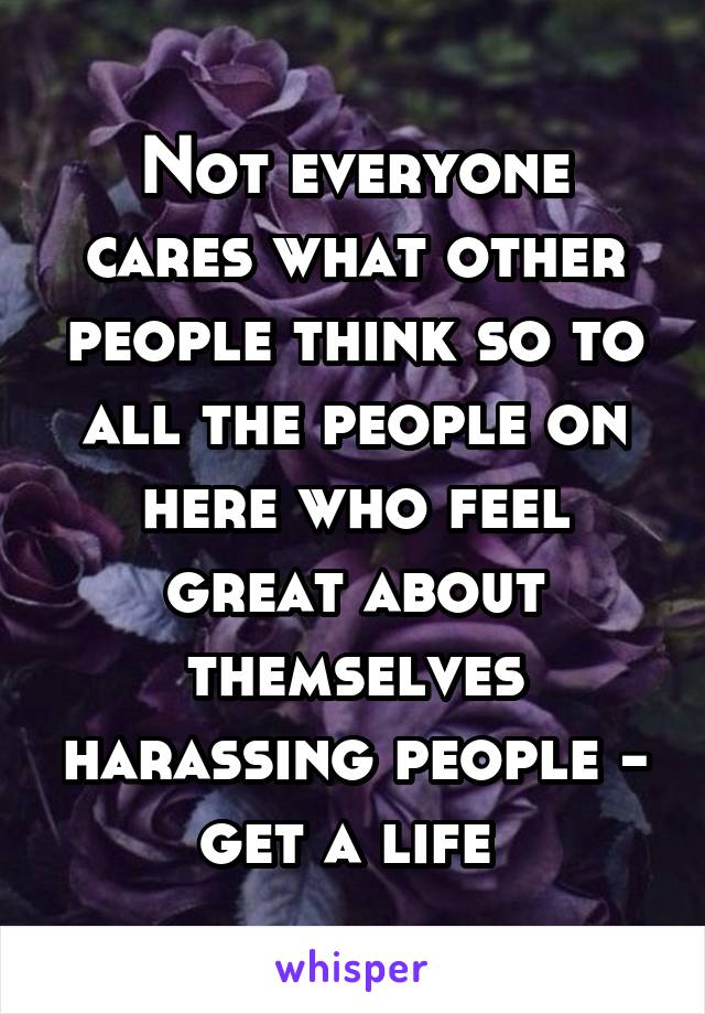 Not everyone cares what other people think so to all the people on here who feel great about themselves harassing people - get a life 