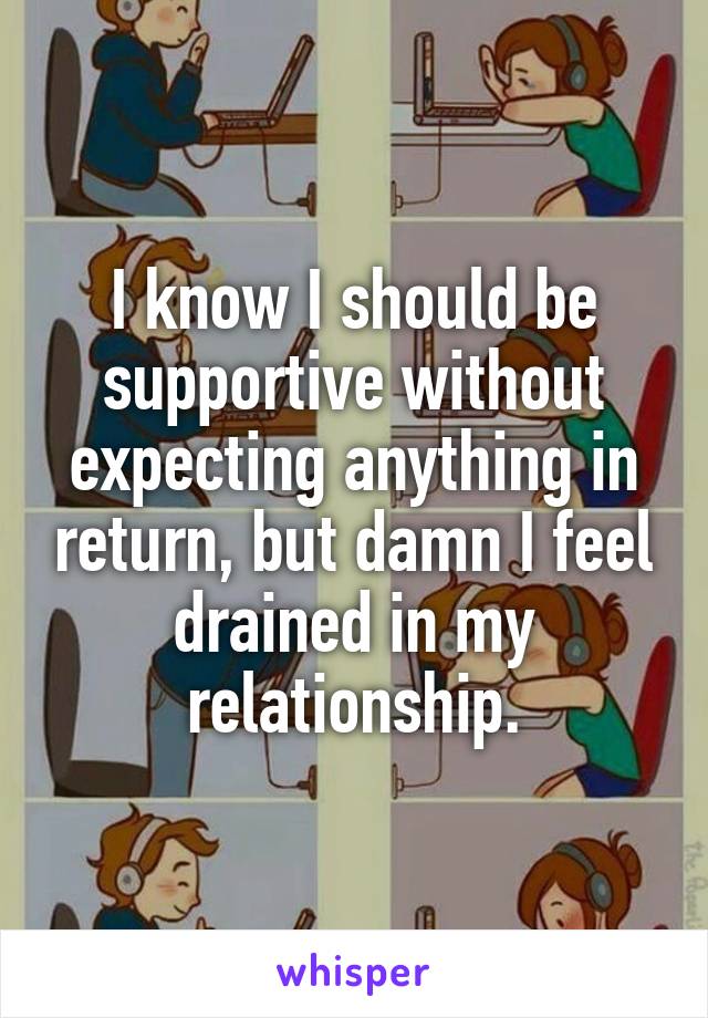 I know I should be supportive without expecting anything in return, but damn I feel drained in my relationship.