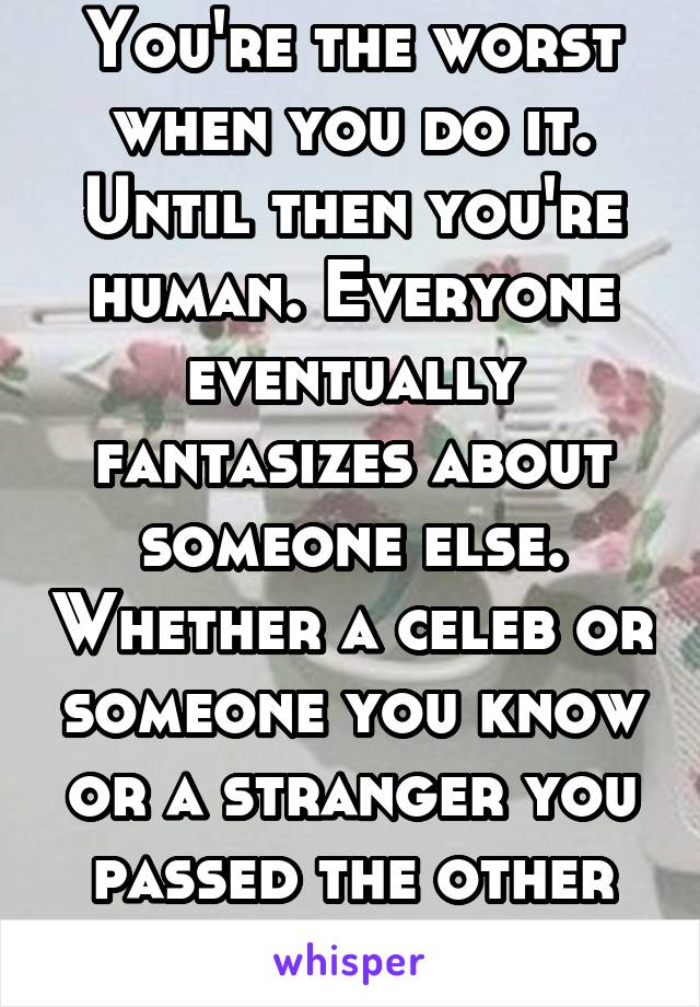 You're the worst when you do it. Until then you're human. Everyone eventually fantasizes about someone else. Whether a celeb or someone you know or a stranger you passed the other day.