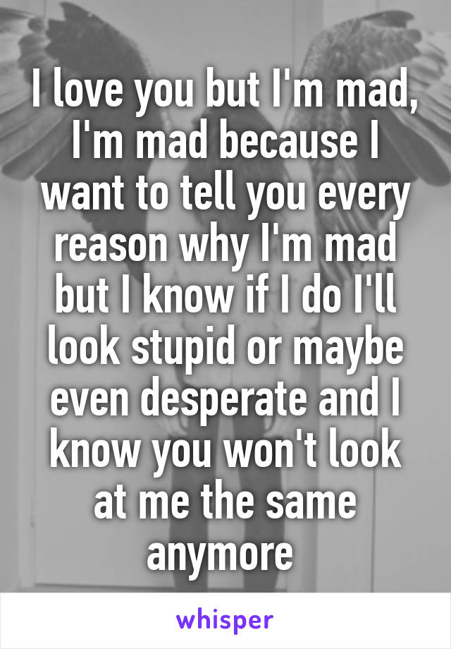 I love you but I'm mad,
I'm mad because I want to tell you every reason why I'm mad but I know if I do I'll look stupid or maybe even desperate and I know you won't look at me the same anymore 