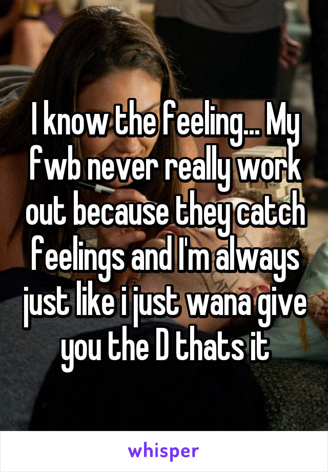 I know the feeling... My fwb never really work out because they catch feelings and I'm always just like i just wana give you the D thats it