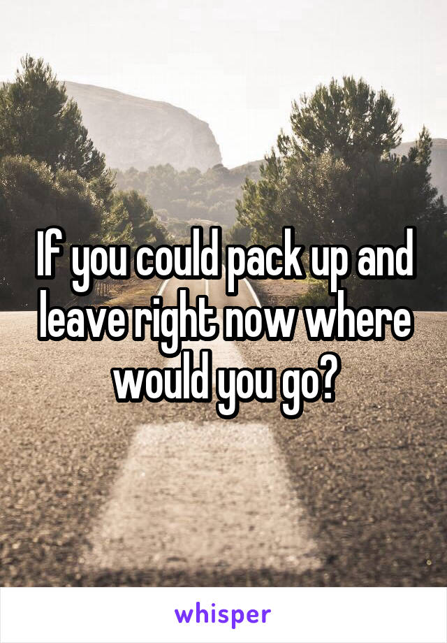 If you could pack up and leave right now where would you go?